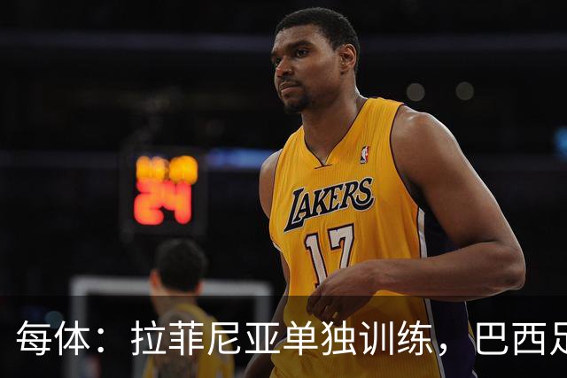 每体：拉菲尼亚单独训练，巴西足协表示这只是出于负荷管理考量